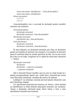 struct-sau-union identificator { lista-declaraţiilor }
        struct-sau-union identificator
    Struct-sau-union:
        struct
        union
    Lista-declaraţiilor este o secvenţă de declaraţii pentru membrii
structurii sau reuniunii.
    Lista-declaraţiilor:
        declaraţie-structură
        declaraţie-structură, lista-declaraţiilor
    Declaraţie-structură:
        specificator-tip, lista-declarator;
    Lista-declarator:
        declarator-structură
        declarator-structură, lista-declarator
    În mod obişnuit, un declarator-structură este chiar un declarator
pentru un membru al structurii sau reuniunii. Un membru al structurii
poate fi constituit dintr-un număr specificat de biţi, caz în care avem
de-a face cu un cîmp. Lungimea lui se separă de nume prin caracterul
’:’ Atunci:
    Declarator-structură:
       declarator
       declarator : expresie-constantă
       : expresie-constantă
    Într-o structură fiecare membru care nu este un cîmp începe la o
adresă corespunzătoare tipului său. Astfel într-o structură pot exista
zone fără nume neutilizate, rezultate din motive de aliniere.
    Limbajul C nu introduce restricţii privind tipurile obiectelor care
pot fi declarate cîmpuri.
    Un specificator-structură-sau-reuniune de forma a doua declară
un identificator ca fiind eticheta (marcajul) structurii sau reuniunii.
Atunci o declaraţie ulterioară poate folosi forma a treia a unui
specificator-structură-sau-reuniune.
 __________________________________________________________________________
                                    132
 
