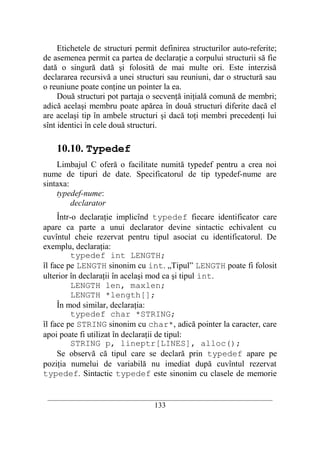 Etichetele de structuri permit definirea structurilor auto-referite;
de asemenea permit ca partea de declaraţie a corpului structurii să fie
dată o singură dată şi folosită de mai multe ori. Este interzisă
declararea recursivă a unei structuri sau reuniuni, dar o structură sau
o reuniune poate conţine un pointer la ea.
     Două structuri pot partaja o secvenţă iniţială comună de membri;
adică acelaşi membru poate apărea în două structuri diferite dacă el
are acelaşi tip în ambele structuri şi dacă toţi membri precedenţi lui
sînt identici în cele două structuri.

    10.10. Typedef
    Limbajul C oferă o facilitate numită typedef pentru a crea noi
nume de tipuri de date. Specificatorul de tip typedef-nume are
sintaxa:
    typedef-nume:
         declarator
     Într-o declaraţie implicînd typedef fiecare identificator care
apare ca parte a unui declarator devine sintactic echivalent cu
cuvîntul cheie rezervat pentru tipul asociat cu identificatorul. De
exemplu, declaraţia:
          typedef int LENGTH;
îl face pe LENGTH sinonim cu int. „Tipul” LENGTH poate fi folosit
ulterior în declaraţii în acelaşi mod ca şi tipul int.
          LENGTH len, maxlen;
          LENGTH *length[];
     În mod similar, declaraţia:
          typedef char *STRING;
îl face pe STRING sinonim cu char*, adică pointer la caracter, care
apoi poate fi utilizat în declaraţii de tipul:
          STRING p, lineptr[LINES], alloc();
     Se observă că tipul care se declară prin typedef apare pe
poziţia numelui de variabilă nu imediat după cuvîntul rezervat
typedef. Sintactic typedef este sinonim cu clasele de memorie

 __________________________________________________________________________
                                    133
 