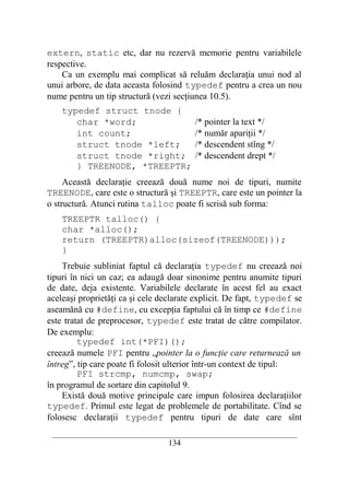 extern, static etc, dar nu rezervă memorie pentru variabilele
respective.
    Ca un exemplu mai complicat să reluăm declaraţia unui nod al
unui arbore, de data aceasta folosind typedef pentru a crea un nou
nume pentru un tip structură (vezi secţiunea 10.5).
    typedef struct tnode {
       char *word;                          /* pointer la text */
       int count;                           /* număr apariţii */
       struct tnode *left;                  /* descendent stîng */
       struct tnode *right;                 /* descendent drept */
       } TREENODE, *TREEPTR;
     Această declaraţie creează două nume noi de tipuri, numite
TREENODE, care este o structură şi TREEPTR, care este un pointer la
o structură. Atunci rutina talloc poate fi scrisă sub forma:
    TREEPTR talloc() {
    char *alloc();
    return (TREEPTR)alloc(sizeof(TREENODE)));
    }
    Trebuie subliniat faptul că declaraţia typedef nu creează noi
tipuri în nici un caz; ea adaugă doar sinonime pentru anumite tipuri
de date, deja existente. Variabilele declarate în acest fel au exact
aceleaşi proprietăţi ca şi cele declarate explicit. De fapt, typedef se
aseamănă cu #define, cu excepţia faptului că în timp ce #define
este tratat de preprocesor, typedef este tratat de către compilator.
De exemplu:
         typedef int(*PFI)();
creează numele PFI pentru „pointer la o funcţie care returnează un
întreg”, tip care poate fi folosit ulterior într-un context de tipul:
         PFI strcmp, numcmp, swap;
în programul de sortare din capitolul 9.
    Există două motive principale care impun folosirea declaraţiilor
typedef. Primul este legat de problemele de portabilitate. Cînd se
folosesc declaraţii typedef pentru tipuri de date care sînt
 __________________________________________________________________________
                                    134
 