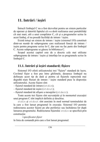 11. Intrări / ieşiri

     Întrucît limbajul C nu a fost dezvoltat pentru un sistem particular
de operare şi datorită faptului că s-a dorit realizarea unei portabilităţi
cît mai mari, atît a unui compilator C, cît şi a programelor scrise în
acest limbaj, el nu posedă facilităţi de intrare / ieşire.
     Există totuşi un sistem de intrare / ieşire (sistemul I/O) constituit
dintr-un număr de subprograme care realizează funcţii de intrare /
ieşire pentru programe scrise în C, dar care nu fac parte din limbajul
C. Aceste subprograme se găsesc în biblioteca C.
     Scopul acestui capitol este de a descrie cele mai utilizate
subprograme de intrare / ieşire şi interfaţa lor cu programele scrise în
limbajul C.

    11.1. Intrări şi ieşiri standard; fişiere
     Sistemul I/O oferă utilizatorului trei "fişiere" standard de lucru.
Cuvîntul fişier a fost pus între ghilimele, deoarece limbajul nu
defineşte acest tip de dată şi pentru că fişierele reprezintă mai
degrabă nişte fluxuri de intrare / ieşire standard puse la dispoziţia
utilizatorului. Aceste fişiere sînt:
– fişierul standard de intrare (stdin);
– fişierul standard de ieşire (stdout);
– fişierul standard de afişare a mesajelor (stderr).
     Toate aceste trei fişiere sînt secvenţiale şi în momentul execuţiei
unui program C sînt implicit definite şi deschise.
     stdin şi stdout sînt asociate în mod normal terminalului de
la care a fost lansat programul în execuţie. Sistemul I/O permite
redirectarea acestor fişiere pe alte periferice sau închiderea lor după
lansarea programului. Redirectarea fişierului stdin se specifică prin
construcţia:
         <specificator-fişier
în linia de comandă prin care a fost lansat programul.
 __________________________________________________________________________
                                    136
 