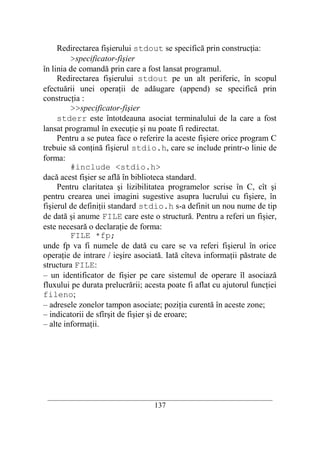 Redirectarea fişierului stdout se specifică prin construcţia:
         >specificator-fişier
în linia de comandă prin care a fost lansat programul.
     Redirectarea fişierului stdout pe un alt periferic, în scopul
efectuării unei operaţii de adăugare (append) se specifică prin
construcţia :
         >>specificator-fişier
     stderr este întotdeauna asociat terminalului de la care a fost
lansat programul în execuţie şi nu poate fi redirectat.
     Pentru a se putea face o referire la aceste fişiere orice program C
trebuie să conţină fişierul stdio.h, care se include printr-o linie de
forma:
         #include <stdio.h>
dacă acest fişier se află în biblioteca standard.
     Pentru claritatea şi lizibilitatea programelor scrise în C, cît şi
pentru crearea unei imagini sugestive asupra lucrului cu fişiere, în
fişierul de definiţii standard stdio.h s-a definit un nou nume de tip
de dată şi anume FILE care este o structură. Pentru a referi un fişier,
este necesară o declaraţie de forma:
         FILE *fp;
unde fp va fi numele de dată cu care se va referi fişierul în orice
operaţie de intrare / ieşire asociată. Iată cîteva informaţii păstrate de
structura FILE:
– un identificator de fişier pe care sistemul de operare îl asociază
fluxului pe durata prelucrării; acesta poate fi aflat cu ajutorul funcţiei
fileno;
– adresele zonelor tampon asociate; poziţia curentă în aceste zone;
– indicatorii de sfîrşit de fişier şi de eroare;
– alte informaţii.




 __________________________________________________________________________
                                    137
 