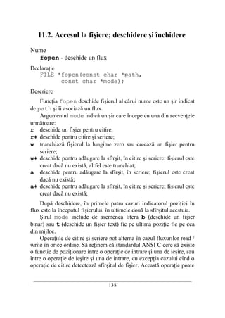 11.2. Accesul la fişiere; deschidere şi închidere

Nume
  fopen - deschide un flux
Declaraţie
   FILE *fopen(const char *path,
           const char *mode);
Descriere
    Funcţia fopen deschide fişierul al cărui nume este un şir indicat
de path şi îi asociază un flux.
    Argumentul mode indică un şir care începe cu una din secvenţele
următoare:
r deschide un fişier pentru citire;
r+ deschide pentru citire şi scriere;
w trunchiază fişierul la lungime zero sau creează un fişier pentru
    scriere;
w+ deschide pentru adăugare la sfîrşit, în citire şi scriere; fişierul este
    creat dacă nu există, altfel este trunchiat;
a deschide pentru adăugare la sfîrşit, în scriere; fişierul este creat
    dacă nu există;
a+ deschide pentru adăugare la sfîrşit, în citire şi scriere; fişierul este
    creat dacă nu există;
     După deschidere, în primele patru cazuri indicatorul poziţiei în
flux este la începutul fişierului, în ultimele două la sfîrşitul acestuia.
     Şirul mode include de asemenea litera b (deschide un fişier
binar) sau t (deschide un fişier text) fie pe ultima poziţie fie pe cea
din mijloc.
     Operaţiile de citire şi scriere pot alterna în cazul fluxurilor read /
write în orice ordine. Să reţinem că standardul ANSI C cere să existe
o funcţie de poziţionare între o operaţie de intrare şi una de ieşire, sau
între o operaţie de ieşire şi una de intrare, cu excepţia cazului cînd o
operaţie de citire detectează sfîrşitul de fişier. Această operaţie poate

 __________________________________________________________________________
                                    138
 