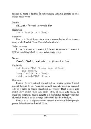 fişierul nu poate fi deschis. În caz de eroare variabila globală errno
indică codul erorii.

Nume
  fflush - forţează scrierea în flux
Declaraţie
   int fflush(FILE *flux);
Descriere
   Funcţia fflush forţează o scriere a tuturor datelor aflate în zone
tampon ale fluxului flux. Fluxul rămîne deschis.
Valori returnate
   În caz de succes se returnează 0. În caz de eroare se returnează
EOF şi variabila globală errno indică codul erorii.

Nume
  fseek, ftell, rewind - repoziţionează un flux
Declaraţie
   int fseek(FILE *flux, long offset,
          int reper);
   long ftell(FILE *flux);
   void rewind(FILE *flux);
Descriere
     Funcţia fseek setează indicatorul de poziţie pentru fişierul
asociat fluxului flux. Noua poziţie, dată în octeţi, se obţine adunînd
offset octeţi la poziţia specificată de reper. Dacă reper este
SEEK_SET, SEEK_CUR, sau SEEK_END, offset este relativ la
începutul fişierului, poziţia curentă a indicatorului, respectiv sfîrşitul
fişierului. Funcţia fseek şterge indicatorul de sfîrşit de fişier.
     Funcţia ftell obţine valoarea curentă a indicatorului de poziţie
pentru fişierul asociat fluxului flux.



 __________________________________________________________________________
                                    140
 