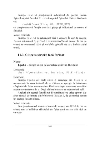 Funcţia rewind poziţionează indicatorul de poziţie pentru
fişierul asociat fluxului flux la începutul fişierului. Este echivalentă
cu:
         (void)fseek(flux, 0L, SEEK_SET)
cu completarea că funcţia rewind şterge şi indicatorul de eroare al
fluxului.
Valori returnate
    Funcţia rewind nu returnează nici o valoare. În caz de succes,
fseek returnează 0, şi ftell returnează offset-ul curent. În caz de
eroare se returnează EOF şi variabila globală errno indică codul
erorii.

    11.3. Citire şi scriere fără format

Nume
  fgets - citeşte un şir de caractere dintr-un flux text
Declaraţie
   char *fgets(char *s, int size, FILE *flux);
Descriere
     Funcţia fgets cel mult size-1 caractere din flux şi le
memorează în zona indicată de s. Citirea se opreşte la detectarea
sfîrşitului de fişier sau new-line. Dacă se citeşte caracterul new-line
acesta este memorat în s. După ultimul caracter se memorează null.
     Apeluri ale acestei funcţii pot fi combinate cu orice apeluri ale
altor funcţii de intrare din bibliotecă (fscanf, de exemplu) pentru
un acelaşi flux de intrare.
Valori returnate
    Funcţia returnează adresa s în caz de succes, sau NULL în caz de
eroare sau la întîlnirea sfîrşitului de fişier dacă nu s-a citit nici un
caracter.



 __________________________________________________________________________
                                    141
 