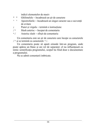 indicii elementelor de masiv
" "     Ghilimelele − încadrează un şir de caractere
' '     Apostrofurile − încadrează un singur caracter sau o secvenţă
        de evitare
;       Punct şi virgula − termină o instrucţiune
/*      Slash asterisc − început de comentariu
*/      Asterisc slash − sfîrşit de comentariu
    Un comentariu este un şir de caractere care începe cu caracterele
/* şi se termină cu caracterele */.
    Un comentariu poate să apară oriunde într-un program, unde
poate apărea un blanc şi are rol de separator; el nu influenţează cu
nimic semnificaţia programului, scopul lui fiind doar o documentare
a programului.
    Nu se admit comentarii imbricate.




 __________________________________________________________________________
                                    16
 
