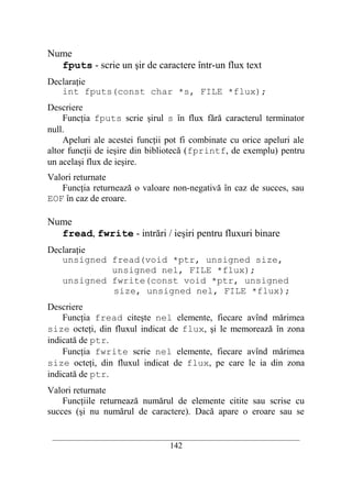 Nume
  fputs - scrie un şir de caractere într-un flux text
Declaraţie
   int fputs(const char *s, FILE *flux);
Descriere
    Funcţia fputs scrie şirul s în flux fără caracterul terminator
null.
    Apeluri ale acestei funcţii pot fi combinate cu orice apeluri ale
altor funcţii de ieşire din bibliotecă (fprintf, de exemplu) pentru
un acelaşi flux de ieşire.
Valori returnate
   Funcţia returnează o valoare non-negativă în caz de succes, sau
EOF în caz de eroare.

Nume
  fread, fwrite - intrări / ieşiri pentru fluxuri binare
Declaraţie
   unsigned fread(void *ptr, unsigned size,
            unsigned nel, FILE *flux);
   unsigned fwrite(const void *ptr, unsigned
            size, unsigned nel, FILE *flux);
Descriere
    Funcţia fread citeşte nel elemente, fiecare avînd mărimea
size octeţi, din fluxul indicat de flux, şi le memorează în zona
indicată de ptr.
    Funcţia fwrite scrie nel elemente, fiecare avînd mărimea
size octeţi, din fluxul indicat de flux, pe care le ia din zona
indicată de ptr.
Valori returnate
    Funcţiile returnează numărul de elemente citite sau scrise cu
succes (şi nu numărul de caractere). Dacă apare o eroare sau se

 __________________________________________________________________________
                                    142
 