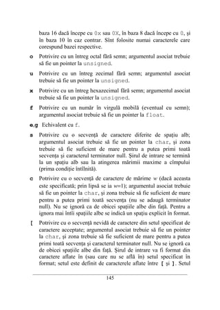 baza 16 dacă începe cu 0x sau 0X, în baza 8 dacă începe cu 0, şi
    în baza 10 în caz contrar. Sînt folosite numai caracterele care
    corespund bazei respective.
o   Potrivire cu un întreg octal fără semn; argumentul asociat trebuie
    să fie un pointer la unsigned.
u   Potrivire cu un întreg zecimal fără semn; argumentul asociat
    trebuie să fie un pointer la unsigned.
x   Potrivire cu un întreg hexazecimal fără semn; argumentul asociat
    trebuie să fie un pointer la unsigned.
f   Potrivire cu un număr în virgulă mobilă (eventual cu semn);
    argumentul asociat trebuie să fie un pointer la float.
e,g Echivalent cu f.
s   Potrivire cu o secvenţă de caractere diferite de spaţiu alb;
    argumentul asociat trebuie să fie un pointer la char, şi zona
    trebuie să fie suficient de mare pentru a putea primi toată
    secvenţa şi caracterul terminator null. Şirul de intrare se termină
    la un spaţiu alb sau la atingerea mărimii maxime a cîmpului
    (prima condiţie întîlnită).
c   Potrivire cu o secvenţă de caractere de mărime w (dacă aceasta
    este specificată; prin lipsă se ia w=1); argumentul asociat trebuie
    să fie un pointer la char, şi zona trebuie să fie suficient de mare
    pentru a putea primi toată secvenţa (nu se adaugă terminator
    null). Nu se ignoră ca de obicei spaţiile albe din faţă. Pentru a
    ignora mai întîi spaţiile albe se indică un spaţiu explicit în format.
[   Potrivire cu o secvenţă nevidă de caractere din setul specificat de
    caractere acceptate; argumentul asociat trebuie să fie un pointer
    la char, şi zona trebuie să fie suficient de mare pentru a putea
    primi toată secvenţa şi caracterul terminator null. Nu se ignoră ca
    de obicei spaţiile albe din faţă. Şirul de intrare va fi format din
    caractere aflate în (sau care nu se află în) setul specificat în
    format; setul este definit de caracterele aflate între [ şi ]. Setul
 __________________________________________________________________________
                                    145
 