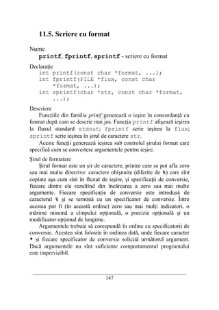 11.5. Scriere cu format

Nume
  printf, fprintf, sprintf - scriere cu format
Declaraţie
   int printf(const char *format, ...);
   int fprintf(FILE *flux, const char
          *format, ...);
   int sprintf(char *str, const char *format,
          ...);
Descriere
    Funcţiile din familia printf generează o ieşire în concordanţă cu
format după cum se descrie mai jos. Funcţia printf afişează ieşirea
la fluxul standard stdout; fprintf scrie ieşirea la flux;
sprintf scrie ieşirea în şirul de caractere str.
    Aceste funcţii generează ieşirea sub controlul şirului format care
specifică cum se convertesc argumentele pentru ieşire.
Şirul de formatare
    Şirul format este un şir de caractere, printre care se pot afla zero
sau mai multe directive: caractere obişnuite (diferite de %) care sînt
copiate aşa cum sînt în fluxul de ieşire, şi specificaţii de conversie,
fiecare dintre ele rezultînd din încărcarea a zero sau mai multe
argumente. Fiecare specificaţie de conversie este introdusă de
caracterul % şi se termină cu un specificator de conversie. Între
acestea pot fi (în această ordine) zero sau mai mulţi indicatori, o
mărime minimă a cîmpului opţională, o precizie opţională şi un
modificator opţional de lungime.
    Argumentele trebuie să corespundă în ordine cu specificatorii de
conversie. Acestea sînt folosite în ordinea dată, unde fiecare caracter
* şi fiecare specificator de conversie solicită următorul argument.
Dacă argumentele nu sînt suficiente comportamentul programului
este imprevizibil.


 __________________________________________________________________________
                                    147
 