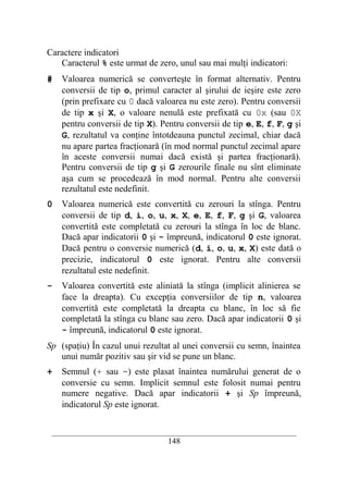 Caractere indicatori
   Caracterul % este urmat de zero, unul sau mai mulţi indicatori:
#   Valoarea numerică se converteşte în format alternativ. Pentru
    conversii de tip o, primul caracter al şirului de ieşire este zero
    (prin prefixare cu 0 dacă valoarea nu este zero). Pentru conversii
    de tip x şi X, o valoare nenulă este prefixată cu 0x (sau 0X
    pentru conversii de tip X). Pentru conversii de tip e, E, f, F, g şi
    G, rezultatul va conţine întotdeauna punctul zecimal, chiar dacă
    nu apare partea fracţionară (în mod normal punctul zecimal apare
    în aceste conversii numai dacă există şi partea fracţionară).
    Pentru conversii de tip g şi G zerourile finale nu sînt eliminate
    aşa cum se procedează în mod normal. Pentru alte conversii
    rezultatul este nedefinit.
0   Valoarea numerică este convertită cu zerouri la stînga. Pentru
    conversii de tip d, i, o, u, x, X, e, E, f, F, g şi G, valoarea
    convertită este completată cu zerouri la stînga în loc de blanc.
    Dacă apar indicatorii 0 şi - împreună, indicatorul 0 este ignorat.
    Dacă pentru o conversie numerică (d, i, o, u, x, X) este dată o
    precizie, indicatorul 0 este ignorat. Pentru alte conversii
    rezultatul este nedefinit.
-   Valoarea convertită este aliniată la stînga (implicit alinierea se
    face la dreapta). Cu excepţia conversiilor de tip n, valoarea
    convertită este completată la dreapta cu blanc, în loc să fie
    completată la stînga cu blanc sau zero. Dacă apar indicatorii 0 şi
    - împreună, indicatorul 0 este ignorat.
Sp (spaţiu) În cazul unui rezultat al unei conversii cu semn, înaintea
   unui număr pozitiv sau şir vid se pune un blanc.
+   Semnul (+ sau -) este plasat înaintea numărului generat de o
    conversie cu semn. Implicit semnul este folosit numai pentru
    numere negative. Dacă apar indicatorii + şi Sp împreună,
    indicatorul Sp este ignorat.


 __________________________________________________________________________
                                    148
 