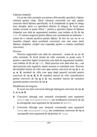 Lăţimea cîmpului
    Un şir de cifre zecimale (cu prima cifră nenulă) specifică o lăţime
minimă pentru cîmp. Dacă valoarea convertită are mai puţine
caractere decît lăţimea specificată, va fi completată cu spaţii la stînga
(sau dreapta, dacă s-a specificat aliniere la stînga). În locul unui
număr zecimal se poate folosi * pentru a specifica faptul că lăţimea
cîmpului este dată de argumentul următor, care trebuie să fie de tip
int. O valoare negativă pentru lăţime este considerată un indicator -
urmat de o valoare pozitivă pentru lăţime. În nici un caz nu se va
trunchia cîmpul; dacă rezultatul conversiei este mai mare decît
lăţimea cîmpului, cîmpul este expandat pentru a conţine rezultatul
conversiei.
Precizia
     Precizia (opţională) este dată de caracterul . urmat de un şir de
cifre zecimale. În locul şirului de cifre zecimale se poate scrie *
pentru a specifica faptul că precizia este dată de argumentul următor,
care trebuie să fie de tip int. Dacă precizia este dată doar de ., sau
dacă precizia este negativă, atunci aceasta se consideră zero. Precizia
dă numărul minim de cifre care apar pentru conversii de tip d, i, o,
u, x, X, numărul de cifre care apar după punctul zecimal pentru
conversii de tip e, E, f, F, numărul maxim de cifre semnificative
pentru conversii de tip g şi G, sau numărul maxim de caractere
generate pentru conversii de tip s.
Modificator de lungime
    În acest caz prin conversie întreagă înţelegem conversie de tip d,
i, o, u, x, X.
h   Conversia întreagă care urmează corespunde unui argument
    short sau unsigned short, sau următoarea conversie de tip
    n corespunde unui argument de tip pointer la short.
l   Conversia întreagă care urmează corespunde unui argument
    long sau unsigned long, sau următoarea conversie de tip n
    corespunde unui argument de tip pointer la long.

 __________________________________________________________________________
                                    149
 
