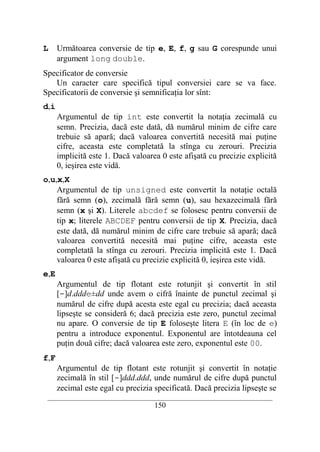 L     Următoarea conversie de tip e, E, f, g sau G corespunde unui
      argument long double.
Specificator de conversie
   Un caracter care specifică tipul conversiei care se va face.
Specificatorii de conversie şi semnificaţia lor sînt:
d,i
      Argumentul de tip int este convertit la notaţia zecimală cu
      semn. Precizia, dacă este dată, dă numărul minim de cifre care
      trebuie să apară; dacă valoarea convertită necesită mai puţine
      cifre, aceasta este completată la stînga cu zerouri. Precizia
      implicită este 1. Dacă valoarea 0 este afişată cu precizie explicită
      0, ieşirea este vidă.
o,u,x,X
    Argumentul de tip unsigned este convertit la notaţie octală
    fără semn (o), zecimală fără semn (u), sau hexazecimală fără
    semn (x şi X). Literele abcdef se folosesc pentru conversii de
    tip x; literele ABCDEF pentru conversii de tip X. Precizia, dacă
    este dată, dă numărul minim de cifre care trebuie să apară; dacă
    valoarea convertită necesită mai puţine cifre, aceasta este
    completată la stînga cu zerouri. Precizia implicită este 1. Dacă
    valoarea 0 este afişată cu precizie explicită 0, ieşirea este vidă.
e,E
      Argumentul de tip flotant este rotunjit şi convertit în stil
      [-]d.ddde±dd unde avem o cifră înainte de punctul zecimal şi
      numărul de cifre după acesta este egal cu precizia; dacă aceasta
      lipseşte se consideră 6; dacă precizia este zero, punctul zecimal
      nu apare. O conversie de tip E foloseşte litera E (în loc de e)
      pentru a introduce exponentul. Exponentul are întotdeauna cel
      puţin două cifre; dacă valoarea este zero, exponentul este 00.
f,F
      Argumentul de tip flotant este rotunjit şi convertit în notaţie
      zecimală în stil [-]ddd.ddd, unde numărul de cifre după punctul
      zecimal este egal cu precizia specificată. Dacă precizia lipseşte se
 __________________________________________________________________________
                                    150
 