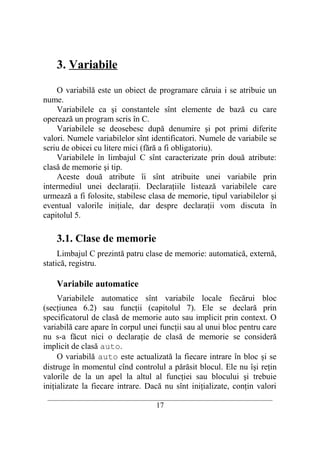 3. Variabile

    O variabilă este un obiect de programare căruia i se atribuie un
nume.
    Variabilele ca şi constantele sînt elemente de bază cu care
operează un program scris în C.
    Variabilele se deosebesc după denumire şi pot primi diferite
valori. Numele variabilelor sînt identificatori. Numele de variabile se
scriu de obicei cu litere mici (fără a fi obligatoriu).
    Variabilele în limbajul C sînt caracterizate prin două atribute:
clasă de memorie şi tip.
    Aceste două atribute îi sînt atribuite unei variabile prin
intermediul unei declaraţii. Declaraţiile listează variabilele care
urmează a fi folosite, stabilesc clasa de memorie, tipul variabilelor şi
eventual valorile iniţiale, dar despre declaraţii vom discuta în
capitolul 5.

    3.1. Clase de memorie
     Limbajul C prezintă patru clase de memorie: automatică, externă,
statică, registru.

    Variabile automatice
     Variabilele automatice sînt variabile locale fiecărui bloc
(secţiunea 6.2) sau funcţii (capitolul 7). Ele se declară prin
specificatorul de clasă de memorie auto sau implicit prin context. O
variabilă care apare în corpul unei funcţii sau al unui bloc pentru care
nu s-a făcut nici o declaraţie de clasă de memorie se consideră
implicit de clasă auto.
     O variabilă auto este actualizată la fiecare intrare în bloc şi se
distruge în momentul cînd controlul a părăsit blocul. Ele nu îşi reţin
valorile de la un apel la altul al funcţiei sau blocului şi trebuie
iniţializate la fiecare intrare. Dacă nu sînt iniţializate, conţin valori
 __________________________________________________________________________
                                    17
 
