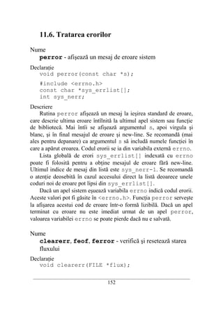 11.6. Tratarea erorilor

Nume
  perror - afişează un mesaj de eroare sistem
Declaraţie
   void perror(const char *s);
    #include <errno.h>
    const char *sys_errlist[];
    int sys_nerr;
Descriere
    Rutina perror afişează un mesaj la ieşirea standard de eroare,
care descrie ultima eroare întîlnită la ultimul apel sistem sau funcţie
de bibliotecă. Mai întîi se afişează argumentul s, apoi virgula şi
blanc, şi în final mesajul de eroare şi new-line. Se recomandă (mai
ales pentru depanare) ca argumentul s să includă numele funcţiei în
care a apărut eroarea. Codul erorii se ia din variabila externă errno.
    Lista globală de erori sys_errlist[] indexată cu errno
poate fi folosită pentru a obţine mesajul de eroare fără new-line.
Ultimul indice de mesaj din listă este sys_nerr-1. Se recomandă
o atenţie deosebită în cazul accesului direct la listă deoarece unele
coduri noi de eroare pot lipsi din sys_errlist[].
    Dacă un apel sistem eşuează variabila errno indică codul erorii.
Aceste valori pot fi găsite în <errno.h>. Funcţia perror serveşte
la afişarea acestui cod de eroare într-o formă lizibilă. Dacă un apel
terminat cu eroare nu este imediat urmat de un apel perror,
valoarea variabilei errno se poate pierde dacă nu e salvată.

Nume
  clearerr, feof, ferror - verifică şi resetează starea
  fluxului
Declaraţie
   void clearerr(FILE *flux);
 __________________________________________________________________________
                                    152
 