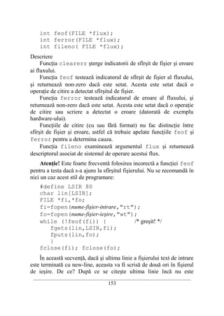 int feof(FILE *flux);
    int ferror(FILE *flux);
    int fileno( FILE *flux);
Descriere
     Funcţia clearerr şterge indicatorii de sfîrşit de fişier şi eroare
ai fluxului.
     Funcţia feof testează indicatorul de sfîrşit de fişier al fluxului,
şi returnează non-zero dacă este setat. Acesta este setat dacă o
operaţie de citire a detectat sfîrşitul de fişier.
     Funcţia ferror testează indicatorul de eroare al fluxului, şi
returnează non-zero dacă este setat. Acesta este setat dacă o operaţie
de citire sau scriere a detectat o eroare (datorată de exemplu
hardware-ului).
     Funcţiile de citire (cu sau fără format) nu fac distincţie între
sfîrşit de fişier şi eroare, astfel că trebuie apelate funcţiile feof şi
ferror pentru a determina cauza.
     Funcţia fileno examinează argumentul flux şi returnează
descriptorul asociat de sistemul de operare acestui flux.
     Atenţie! Este foarte frecventă folosirea incorectă a funcţiei feof
pentru a testa dacă s-a ajuns la sfîrşitul fişierului. Nu se recomandă în
nici un caz acest stil de programare:
    #define LSIR 80
    char lin[LSIR];
    FILE *fi,*fo;
    fi=fopen(nume-fişier-intrare,"rt");
    fo=fopen(nume-fişier-ieşire,"wt");
    while (!feof(fi)) {              /* greşit! */
       fgets(lin,LSIR,fi);
       fputs(lin,fo);
       }
    fclose(fi); fclose(fo);
    În această secvenţă, dacă şi ultima linie a fişierului text de intrare
este terminată cu new-line, aceasta va fi scrisă de două ori în fişierul
de ieşire. De ce? După ce se citeşte ultima linie încă nu este
 __________________________________________________________________________
                                    153
 