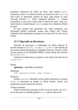 poziţionat indicatorul de sfîrşit de fişier, deci funcţia fgets
returnează succes. La reluarea ciclului se încearcă un nou fgets şi
abia acum se depistează sfîrşitul de fişier, fapt marcat în zona
rezervată fluxului fi. Astfel conţinutul tabloului lin rămîne
nemodificat şi este scris a doua oară în fişierul de ieşire. Abia la o
nouă reluare a ciclului funcţia feof ne spune că s-a depistat sfîrşitul
de fişier.
    În acest manual sînt prezentate mai multe programe care
efectuează diferite prelucrări asupra unor fişiere text. Pentru
simplitate toate programele presupun că nu apar erori la citire sau la
scriere.

    11.7. Operaţii cu directoare
    Funcţiile de parcurgere a cataloagelor de fişiere descrise în
această secţiune (opendir, readdir, closedir) sînt definite de
mai multe medii de programare C (Borland, Watcom, Visual C, GNU
Linux), precum şi de standardul POSIX. Aceste funcţii sînt descrise
în <dirent.h>.
    Funcţiile de redenumire şi ştergere a unor fişiere sînt descrise în
<stdio.h>.

Nume
  opendir - deschide un director
Declaraţie
   DIR *opendir(const char *nume);
Descriere
    Funcţia opendir deschide un flux pentru directorul cu numele
nume, şi returnează un pointer la fluxul deschis. Fluxul este
poziţionat pe prima intrare din director.
Valoare returnată
    Funcţia returnează un pointer la flux în caz de succes, sau NULL
în caz de eroare şi variabila globală errno indică codul erorii.

 __________________________________________________________________________
                                    154
 