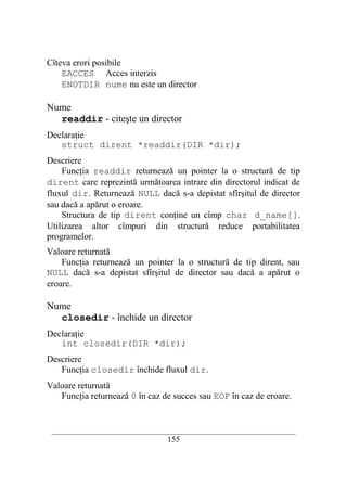 Cîteva erori posibile
    EACCES Acces interzis
    ENOTDIR nume nu este un director

Nume
  readdir - citeşte un director
Declaraţie
   struct dirent *readdir(DIR *dir);
Descriere
    Funcţia readdir returnează un pointer la o structură de tip
dirent care reprezintă următoarea intrare din directorul indicat de
fluxul dir. Returnează NULL dacă s-a depistat sfîrşitul de director
sau dacă a apărut o eroare.
    Structura de tip dirent conţine un cîmp char d_name[].
Utilizarea altor cîmpuri din structură reduce portabilitatea
programelor.
Valoare returnată
    Funcţia returnează un pointer la o structură de tip dirent, sau
NULL dacă s-a depistat sfîrşitul de director sau dacă a apărut o
eroare.

Nume
  closedir - închide un director
Declaraţie
   int closedir(DIR *dir);
Descriere
   Funcţia closedir închide fluxul dir.
Valoare returnată
   Funcţia returnează 0 în caz de succes sau EOF în caz de eroare.


 __________________________________________________________________________
                                    155
 
