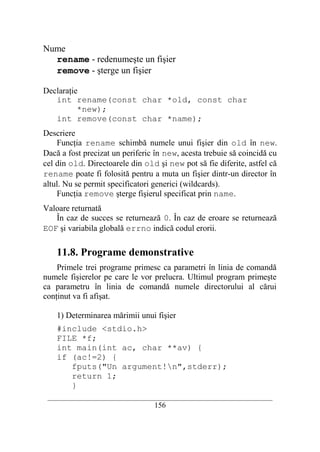 Nume
  rename - redenumeşte un fişier
  remove - şterge un fişier

Declaraţie
   int rename(const char *old, const char
          *new);
   int remove(const char *name);
Descriere
    Funcţia rename schimbă numele unui fişier din old în new.
Dacă a fost precizat un periferic în new, acesta trebuie să coincidă cu
cel din old. Directoarele din old şi new pot să fie diferite, astfel că
rename poate fi folosită pentru a muta un fişier dintr-un director în
altul. Nu se permit specificatori generici (wildcards).
    Funcţia remove şterge fişierul specificat prin name.
Valoare returnată
   În caz de succes se returnează 0. În caz de eroare se returnează
EOF şi variabila globală errno indică codul erorii.

    11.8. Programe demonstrative
    Primele trei programe primesc ca parametri în linia de comandă
numele fişierelor pe care le vor prelucra. Ultimul program primeşte
ca parametru în linia de comandă numele directorului al cărui
conţinut va fi afişat.

    1) Determinarea mărimii unui fişier
    #include <stdio.h>
    FILE *f;
    int main(int ac, char **av) {
    if (ac!=2) {
       fputs("Un argument!n",stderr);
       return 1;
       }
 __________________________________________________________________________
                                    156
 
