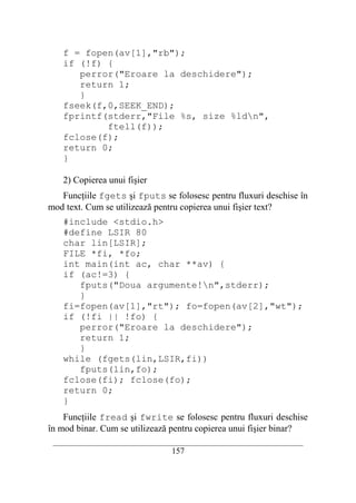 f = fopen(av[1],"rb");
    if (!f) {
       perror("Eroare la deschidere");
       return 1;
       }
    fseek(f,0,SEEK_END);
    fprintf(stderr,"File %s, size %ldn",
            ftell(f));
    fclose(f);
    return 0;
    }

    2) Copierea unui fişier
   Funcţiile fgets şi fputs se folosesc pentru fluxuri deschise în
mod text. Cum se utilizează pentru copierea unui fişier text?
    #include <stdio.h>
    #define LSIR 80
    char lin[LSIR];
    FILE *fi, *fo;
    int main(int ac, char **av) {
    if (ac!=3) {
       fputs("Doua argumente!n",stderr);
       }
    fi=fopen(av[1],"rt"); fo=fopen(av[2],"wt");
    if (!fi || !fo) {
       perror("Eroare la deschidere");
       return 1;
       }
    while (fgets(lin,LSIR,fi))
       fputs(lin,fo);
    fclose(fi); fclose(fo);
    return 0;
    }
    Funcţiile fread şi fwrite se folosesc pentru fluxuri deschise
în mod binar. Cum se utilizează pentru copierea unui fişier binar?
 __________________________________________________________________________
                                    157
 