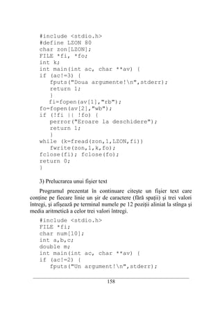 #include <stdio.h>
    #define LZON 80
    char zon[LZON];
    FILE *fi, *fo;
    int k;
    int main(int ac, char **av) {
    if (ac!=3) {
       fputs("Doua argumente!n",stderr);
       return 1;
       }
       fi=fopen(av[1],"rb");
    fo=fopen(av[2],"wb");
    if (!fi || !fo) {
       perror("Eroare la deschidere");
       return 1;
       }
    while (k=fread(zon,1,LZON,fi))
       fwrite(zon,1,k,fo);
    fclose(fi); fclose(fo);
    return 0;
    }

    3) Prelucrarea unui fişier text
     Programul prezentat în continuare citeşte un fişier text care
conţine pe fiecare linie un şir de caractere (fără spaţii) şi trei valori
întregi, şi afişează pe terminal numele pe 12 poziţii aliniat la stînga şi
media aritmetică a celor trei valori întregi.
    #include <stdio.h>
    FILE *fi;
    char num[10];
    int a,b,c;
    double m;
    int main(int ac, char **av) {
    if (ac!=2) {
       fputs("Un argument!n",stderr);
 __________________________________________________________________________
                                    158
 