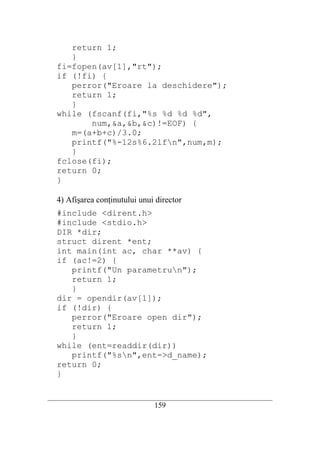 return 1;
      }
   fi=fopen(av[1],"rt");
   if (!fi) {
      perror("Eroare la deschidere");
      return 1;
      }
   while (fscanf(fi,"%s %d %d %d",
          num,&a,&b,&c)!=EOF) {
      m=(a+b+c)/3.0;
      printf("%-12s%6.2lfn",num,m);
      }
   fclose(fi);
   return 0;
   }

   4) Afişarea conţinutului unui director
   #include <dirent.h>
   #include <stdio.h>
   DIR *dir;
   struct dirent *ent;
   int main(int ac, char **av) {
   if (ac!=2) {
      printf("Un parametrun");
      return 1;
      }
   dir = opendir(av[1]);
   if (!dir) {
      perror("Eroare open dir");
      return 1;
      }
   while (ent=readdir(dir))
      printf("%sn",ent->d_name);
   return 0;
   }

__________________________________________________________________________
                                   159
 
