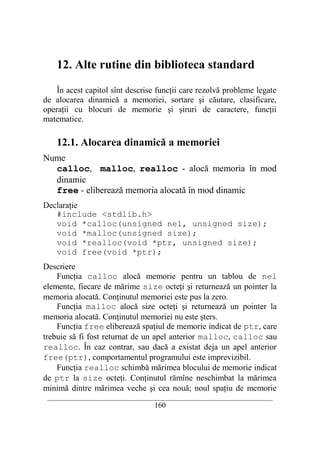 12. Alte rutine din biblioteca standard

    În acest capitol sînt descrise funcţii care rezolvă probleme legate
de alocarea dinamică a memoriei, sortare şi căutare, clasificare,
operaţii cu blocuri de memorie şi şiruri de caractere, funcţii
matematice.

    12.1. Alocarea dinamică a memoriei
Nume
  calloc, malloc, realloc - alocă memoria în mod
  dinamic
  free - eliberează memoria alocată în mod dinamic
Declaraţie
   #include <stdlib.h>
   void *calloc(unsigned nel, unsigned size);
   void *malloc(unsigned size);
   void *realloc(void *ptr, unsigned size);
   void free(void *ptr);
Descriere
    Funcţia calloc alocă memorie pentru un tablou de nel
elemente, fiecare de mărime size octeţi şi returnează un pointer la
memoria alocată. Conţinutul memoriei este pus la zero.
    Funcţia malloc alocă size octeţi şi returnează un pointer la
memoria alocată. Conţinutul memoriei nu este şters.
    Funcţia free eliberează spaţiul de memorie indicat de ptr, care
trebuie să fi fost returnat de un apel anterior malloc, calloc sau
realloc. În caz contrar, sau dacă a existat deja un apel anterior
free(ptr), comportamentul programului este imprevizibil.
    Funcţia realloc schimbă mărimea blocului de memorie indicat
de ptr la size octeţi. Conţinutul rămîne neschimbat la mărimea
minimă dintre mărimea veche şi cea nouă; noul spaţiu de memorie
 __________________________________________________________________________
                                    160
 