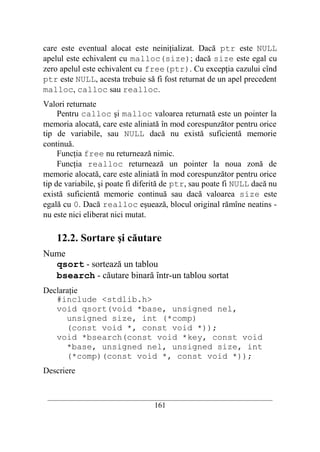 care este eventual alocat este neiniţializat. Dacă ptr este NULL
apelul este echivalent cu malloc(size); dacă size este egal cu
zero apelul este echivalent cu free(ptr). Cu excepţia cazului cînd
ptr este NULL, acesta trebuie să fi fost returnat de un apel precedent
malloc, calloc sau realloc.
Valori returnate
     Pentru calloc şi malloc valoarea returnată este un pointer la
memoria alocată, care este aliniată în mod corespunzător pentru orice
tip de variabile, sau NULL dacă nu există suficientă memorie
continuă.
     Funcţia free nu returnează nimic.
     Funcţia realloc returnează un pointer la noua zonă de
memorie alocată, care este aliniată în mod corespunzător pentru orice
tip de variabile, şi poate fi diferită de ptr, sau poate fi NULL dacă nu
există suficientă memorie continuă sau dacă valoarea size este
egală cu 0. Dacă realloc eşuează, blocul original rămîne neatins -
nu este nici eliberat nici mutat.

    12.2. Sortare şi căutare
Nume
  qsort - sortează un tablou
  bsearch - căutare binară într-un tablou sortat
Declaraţie
   #include <stdlib.h>
   void qsort(void *base, unsigned nel,
      unsigned size, int (*comp)
      (const void *, const void *));
   void *bsearch(const void *key, const void
      *base, unsigned nel, unsigned size, int
      (*comp)(const void *, const void *));
Descriere


 __________________________________________________________________________
                                    161
 