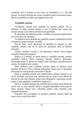 reziduale. Nici o funcţie nu are acces la variabilele auto din altă
funcţie. În funcţii diferite pot exista variabile locale cu aceleaşi nume,
fără ca variabilele să aibă vreo legătură între ele.

    Variabile externe
     Variabilele externe sînt variabile cu caracter global. Ele se
definesc în afara oricărei funcţii şi pot fi apelate prin nume din
oricare funcţie care intră în alcătuirea programului.
     În declaraţia de definiţie aceste variabile nu necesită specificarea
nici unei clase de memorie.
     La întîlnirea unei definiţii de variabilă externă compilatorul alocă
şi memorie pentru această variabilă.
     Într-un fişier sursă domeniul de definiţie şi acţiune al unei
variabile externe este de la locul de declaraţie pînă la sfîrşitul
fişierului.
     Aceste variabile există şi îşi păstrează valorile de-a lungul
execuţiei întregului program.
     Pentru ca o funcţie să poată utiliza o variabilă externă, numele
variabilei trebuie făcut cunoscut funcţiei printr-o declaraţie.
Declaraţia poate fi făcută fie explicit prin utilizarea specificatorului
extern, fie implicit prin context.
     Dacă definiţia unei variabile externe apare în fişierul sursă
înaintea folosirii ei într-o funcţie particulară, atunci nici o declaraţie
ulterioară nu este necesară, dar poate fi făcută.
     Dacă o variabilă externă este referită într-o funcţie înainte ca ea
să fie definită, sau dacă este definită într-un fişier sursă diferit de
fişierul în care este folosită, atunci este obligatorie o declaraţie extern
pentru a lega apariţiile variabilelor respective.
     Dacă o variabilă externă este definită într-un fişier sursă diferit de
cel în care ea este referită, atunci o singură declaraţie extern dată în
afara oricărei funcţii este suficientă pentru toate funcţiile care
urmează declaraţiei.
     Funcţiile sînt considerate în general variabile externe afară de
cazul cînd se specifică altfel.

 __________________________________________________________________________
                                    18
 