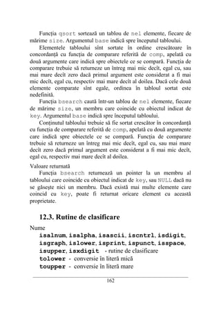 Funcţia qsort sortează un tablou de nel elemente, fiecare de
mărime size. Argumentul base indică spre începutul tabloului.
    Elementele tabloului sînt sortate în ordine crescătoare în
concordanţă cu funcţia de comparare referită de comp, apelată cu
două argumente care indică spre obiectele ce se compară. Funcţia de
comparare trebuie să returneze un întreg mai mic decît, egal cu, sau
mai mare decît zero dacă primul argument este considerat a fi mai
mic decît, egal cu, respectiv mai mare decît al doilea. Dacă cele două
elemente comparate sînt egale, ordinea în tabloul sortat este
nedefinită.
    Funcţia bsearch caută într-un tablou de nel elemente, fiecare
de mărime size, un membru care coincide cu obiectul indicat de
key. Argumentul base indică spre începutul tabloului.
    Conţinutul tabloului trebuie să fie sortat crescător în concordanţă
cu funcţia de comparare referită de comp, apelată cu două argumente
care indică spre obiectele ce se compară. Funcţia de comparare
trebuie să returneze un întreg mai mic decît, egal cu, sau mai mare
decît zero dacă primul argument este considerat a fi mai mic decît,
egal cu, respectiv mai mare decît al doilea.
Valoare returnată
    Funcţia bsearch returnează un pointer la un membru al
tabloului care coincide cu obiectul indicat de key, sau NULL dacă nu
se găseşte nici un membru. Dacă există mai multe elemente care
coincid cu key, poate fi returnat oricare element cu această
proprietate.

    12.3. Rutine de clasificare
Nume
  isalnum, isalpha, isascii, iscntrl, isdigit,
  isgraph, islower, isprint, ispunct, isspace,
  isupper, isxdigit - rutine de clasificare
  tolower - conversie în literă mică
  toupper - conversie în literă mare
 __________________________________________________________________________
                                    162
 