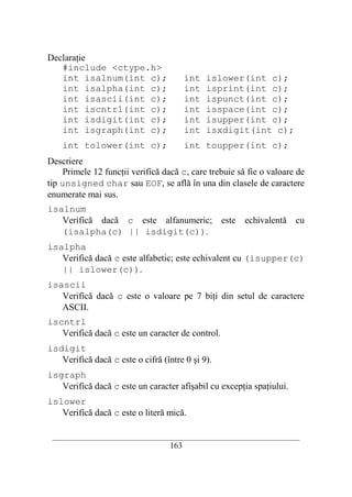 Declaraţie
   #include <ctype.h>
   int isalnum(int c);                    int   islower(int c);
   int isalpha(int c);                    int   isprint(int c);
   int isascii(int c);                    int   ispunct(int c);
   int iscntrl(int c);                    int   isspace(int c);
   int isdigit(int c);                    int   isupper(int c);
   int isgraph(int c);                    int   isxdigit(int c);
    int tolower(int c);                   int toupper(int c);
Descriere
     Primele 12 funcţii verifică dacă c, care trebuie să fie o valoare de
tip unsigned char sau EOF, se află în una din clasele de caractere
enumerate mai sus.
isalnum
   Verifică dacă c este alfanumeric; este                 echivalentă cu
   (isalpha(c) || isdigit(c)).
isalpha
   Verifică dacă c este alfabetic; este echivalent cu (isupper(c)
   || islower(c)).
isascii
   Verifică dacă c este o valoare pe 7 biţi din setul de caractere
   ASCII.
iscntrl
   Verifică dacă c este un caracter de control.
isdigit
   Verifică dacă c este o cifră (între 0 şi 9).
isgraph
   Verifică dacă c este un caracter afişabil cu excepţia spaţiului.
islower
   Verifică dacă c este o literă mică.

 __________________________________________________________________________
                                    163
 