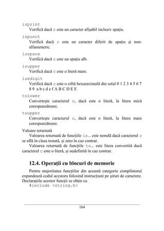 isprint
   Verifică dacă c este un caracter afişabil inclusiv spaţiu.
ispunct
   Verifică dacă c este un caracter diferit de spaţiu şi non-
   alfanumeric.
isspace
   Verifică dacă c este un spaţiu alb.
isupper
   Verifică dacă c este o literă mare.
isxdigit
   Verifică dacă c este o cifră hexazecimală din setul 0 1 2 3 4 5 6 7
   8 9 a b c d e f A B C D E F.
tolower
   Converteşte caracterul c, dacă este o literă, la litera mică
   corespunzătoare.
toupper
   Converteşte caracterul c, dacă este o literă, la litera mare
   corespunzătoare.
Valoare returnată
    Valoarea returnată de funcţiile is... este nenulă dacă caracterul c
se află în clasa testată, şi zero în caz contrar.
    Valoarea returnată de funcţiile to... este litera convertită dacă
caracterul c este o literă, şi nedefinită în caz contrar.

    12.4. Operaţii cu blocuri de memorie
   Pentru majoritatea funcţiilor din această categorie compilatorul
expandează codul acestora folosind instrucţiuni pe şiruri de caractere.
Declaraţiile acestor funcţii se obţin cu
   #include <string.h>



 __________________________________________________________________________
                                    164
 