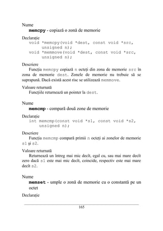 Nume
  memcpy - copiază o zonă de memorie
Declaraţie
   void *memcpy(void *dest, const void *src,
           unsigned n);
   void *memmove(void *dest, const void *src,
           unsigned n);
Descriere
    Funcţia memcpy copiază n octeţi din zona de memorie src în
zona de memorie dest. Zonele de memorie nu trebuie să se
suprapună. Dacă există acest risc se utilizează memmove.
Valoare returnată
   Funcţiile returnează un pointer la dest.

Nume
  memcmp - compară două zone de memorie
Declaraţie
   int memcmp(const void *s1, const void *s2,
          unsigned n);
Descriere
   Funcţia memcmp compară primii n octeţi ai zonelor de memorie
s1 şi s2.
Valoare returnată
    Returnează un întreg mai mic decît, egal cu, sau mai mare decît
zero dacă s1 este mai mic decît, coincide, respectiv este mai mare
decît s2.

Nume
  memset - umple o zonă de memorie cu o constantă pe un
  octet
Declaraţie
 __________________________________________________________________________
                                    165
 