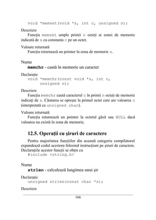 void *memset(void *s, int c, unsigned n);
Descriere
    Funcţia memset umple primii n octeţi ai zonei de memorie
indicată de s cu constanta c pe un octet.
Valoare returnată
   Funcţia returnează un pointer la zona de memorie s.

Nume
  memchr - caută în memorie un caracter
Declaraţie
   void *memchr(const void *s, int c,
           unsigned n);
Descriere
     Funcţia memchr caută caracterul c în primii n octeţi de memorie
indicaţi de s. Căutarea se opreşte la primul octet care are valoarea c
(interpretată ca unsigned char).
Valoare returnată
    Funcţia returnează un pointer la octetul găsit sau NULL dacă
valoarea nu există în zona de memorie.

    12.5. Operaţii cu şiruri de caractere
   Pentru majoritatea funcţiilor din această categorie compilatorul
expandează codul acestora folosind instrucţiuni pe şiruri de caractere.
Declaraţiile acestor funcţii se obţin cu
   #include <string.h>

Nume
  strlen - calculează lungimea unui şir
Declaraţie
   unsigned strlen(const char *s);
Descriere
 __________________________________________________________________________
                                    166
 