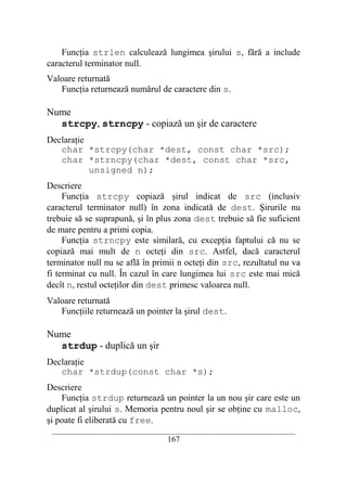 Funcţia strlen calculează lungimea şirului s, fără a include
caracterul terminator null.
Valoare returnată
   Funcţia returnează numărul de caractere din s.

Nume
  strcpy, strncpy - copiază un şir de caractere
Declaraţie
   char *strcpy(char *dest, const char *src);
   char *strncpy(char *dest, const char *src,
           unsigned n);
Descriere
     Funcţia strcpy copiază şirul indicat de src (inclusiv
caracterul terminator null) în zona indicată de dest. Şirurile nu
trebuie să se suprapună, şi în plus zona dest trebuie să fie suficient
de mare pentru a primi copia.
     Funcţia strncpy este similară, cu excepţia faptului că nu se
copiază mai mult de n octeţi din src. Astfel, dacă caracterul
terminator null nu se află în primii n octeţi din src, rezultatul nu va
fi terminat cu null. În cazul în care lungimea lui src este mai mică
decît n, restul octeţilor din dest primesc valoarea null.
Valoare returnată
   Funcţiile returnează un pointer la şirul dest.

Nume
  strdup - duplică un şir
Declaraţie
   char *strdup(const char *s);
Descriere
    Funcţia strdup returnează un pointer la un nou şir care este un
duplicat al şirului s. Memoria pentru noul şir se obţine cu malloc,
şi poate fi eliberată cu free.
 __________________________________________________________________________
                                    167
 