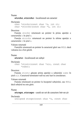 Nume
  strchr, strrchr - localizează un caracter
Declaraţie
   char *strchr(const char *s, int c);
   char *strrchr(const char *s, int c);
Descriere
    Funcţia strchr returnează un pointer la prima apariţie a
caracterului c în şirul s.
    Funcţia strrchr returnează un pointer la ultima apariţie a
caracterului c în şirul s.
Valoare returnată
    Funcţiile returnează un pointer la caracterul găsit sau NULL dacă
valoarea nu a fost găsită.

Nume
  strstr - localizează un subşir
Declaraţie
   char *strstr(const char *sir, const char
           *subs);
Descriere
    Funcţia strstr găseşte prima apariţie a subşirului subs în
şirul sir. Caracterul terminator null nu este luat în considerare.
Valoare returnată
    Funcţia returnează un pointer la începutul subşirului, sau NULL
dacă subşirul nu este găsit.

Nume
  strspn, strcspn - caută un set de caractere într-un şir
Declaraţie
   unsigned strspn(const char *s, const char
 __________________________________________________________________________
                                    169
 