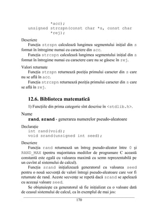 *acc);
    unsigned strcspn(const char *s, const char
             *rej);
Descriere
    Funcţia strspn calculează lungimea segmentului iniţial din s
format în întregime numai cu caractere din acc.
    Funcţia strcspn calculează lungimea segmentului iniţial din s
format în întregime numai cu caractere care nu se găsesc în rej.
Valori returnate
    Funcţia strspn returnează poziţia primului caracter din s care
nu se află în acc.
    Funcţia strcspn returnează poziţia primului caracter din s care
se află în rej.

    12.6. Biblioteca matematică
    1) Funcţiile din prima categorie sînt descrise în <stdlib.h>.
Nume
  rand, srand - generarea numerelor pseudo-aleatoare
Declaraţie
   int rand(void);
   void srand(unsigned int seed);
Descriere
    Funcţia rand returnează un întreg pseudo-aleator între 0 şi
RAND_MAX (pentru majoritatea mediilor de programare C această
constantă este egală cu valoarea maximă cu semn reprezentabilă pe
un cuvînt al sistemului de calcul).
    Funcţia srand iniţializează generatorul cu valoarea seed
pentru o nouă secvenţă de valori întregi pseudo-aleatoare care vor fi
returnate de rand. Aceste secvenţe se repetă dacă srand se apelează
cu aceeaşi valoare seed.
    Se obişnuieşte ca generatorul să fie iniţializat cu o valoare dată
de ceasul sistemului de calcul, ca în exemplul de mai jos:
 __________________________________________________________________________
                                    170
 