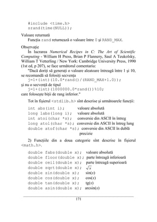 #include <time.h>
    srand(time(NULL));
Valoare returnată
   Funcţia rand returnează o valoare între 0 şi RAND_MAX.
Observaţie
     În lucrarea Numerical Recipes in C: The Art of Scientific
Computing - William H Press, Brian P Flannery, Saul A Teukolsky,
William T Vetterling / New York: Cambridge University Press, 1990
(1st ed, p 207), se face următorul comentariu:
     "Dacă doriţi să generaţi o valoare aleatoare întreagă între 1 şi 10,
se recomandă să folosiţi secvenţa
     j=1+(int)(10.0*rand()/(RAND_MAX+1.0));
şi nu o secvenţă de tipul
     j=1+(int)(1000000.0*rand())%10;
care foloseşte biţii de rang inferior."
    Tot în fişierul <stdlib.h> sînt descrise şi următoarele funcţii:
    int abs(int i);     valoare absolută
    long labs(long i); valoare absolută
    int atoi(char *s); conversie din ASCII în întreg
    long atol(char *s); conversie din ASCII în întreg lung
    double atof(char *s); conversie din ASCII în dublă
                         precizie
   2) Funcţiile din a doua categorie sînt descrise în fişierul
<math.h>.
    double     fabs(double x); valoare absolută
    double     floor(double x); parte întreagă inferioară
    double     ceil(double x); parte întreagă superioară
    double     sqrt(double x);    x
    double     sin(double x); sin(x)
    double     cos(double x); cos(x)
    double     tan(double x); tg(x)
    double     asin(double x); arcsin(x)
 __________________________________________________________________________
                                    171
 