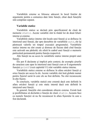 Variabilele externe se folosesc adeseori în locul listelor de
argumente pentru a comunica date între funcţii, chiar dacă funcţiile
sînt compilate separat.

    Variabile statice
     Variabilele statice se declară prin specificatorul de clasă de
memorie static. Aceste variabile sînt la rîndul lor de două feluri:
interne şi externe.
     Variabilele statice interne sînt locale unei funcţii şi se definesc în
interiorul unei funcţii, dar spre deosebire de variabilele auto, ele îşi
păstrează valorile tot timpul execuţiei programului. Variabilele
statice interne nu sînt create şi distruse de fiecare dată cînd funcţia
este activată sau părăsită; ele oferă în cadrul unei funcţii o memorie
particulară permanentă pentru funcţia respectivă.
     Alte funcţii nu au acces la variabilele statice interne proprii unei
funcţii.
     Ele pot fi declarate şi implicit prin context; de exemplu şirurile
de caractere care apar în interiorul unei funcţii cum ar fi argumentele
funcţiei printf (vezi capitolul 11) sînt variabile statice interne.
     Variabilele statice externe se definesc în afara oricărei funcţii şi
orice funcţie are acces la ele. Aceste variabile sînt însă globale numai
pentru fişierul sursă în care ele au fost definite. Nu sînt recunoscute
în alte fişiere.
     În concluzie, variabila statică este externă dacă este definită în
afara oricărei funcţii şi este static internă dacă este definită în
interiorul unei funcţii.
     În general, funcţiile sînt considerate obiecte externe. Există însă
şi posibilitatea să declarăm o funcţie de clasă static. Aceasta face
ca numele funcţiei să nu fie recunoscut în afara fişierului în care a
fost declarată.




 __________________________________________________________________________
                                    19
 