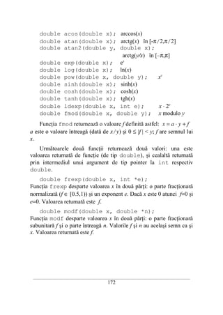 double acos(double x); arccos(x)
    double atan(double x); arctg(x) în [-π/2,π/2]
    double atan2(double y, double x);
                            arctg(y/x) în [–π,π]
    double exp(double x); ex
    double log(double x); ln(x)
    double pow(double x, double y);        xy
    double sinh(double x); sinh(x)
    double cosh(double x); cosh(x)
    double tanh(double x); tgh(x)
    double ldexp(double x, int e);          x ⋅ 2e
    double fmod(double x, double y); x modulo y
    Funcţia fmod returnează o valoare f definită astfel: x = a ⋅ y + f
a este o valoare întreagă (dată de x/y) şi 0 ≤ |f | < y; f are semnul lui
x.
    Următoarele două funcţii returnează două valori: una este
valoarea returnată de funcţie (de tip double), şi cealaltă returnată
prin intermediul unui argument de tip pointer la int respectiv
double.
    double frexp(double x, int *e);
Funcţia frexp desparte valoarea x în două părţi: o parte fracţionară
normalizată (f ∈ [0.5,1)) şi un exponent e. Dacă x este 0 atunci f=0 şi
e=0. Valoarea returnată este f.
    double modf(double x, double *n);
Funcţia modf desparte valoarea x în două părţi: o parte fracţionară
subunitară f şi o parte întreagă n. Valorile f şi n au acelaşi semn ca şi
x. Valoarea returnată este f.




 __________________________________________________________________________
                                    172
 