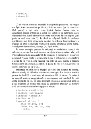 free(X);
    return 0;
    }

     2) Să reluăm al treilea exemplu din capitolul precedent. Se citeşte
un fişier text care conţine pe fiecare linie un nume (şir de caractere
fără spaţiu) şi trei valori reale (note). Pentru fiecare linie se
calculează media aritmetică a celor trei valori şi se determină dacă
elementul este admis (fiecare notă este minimum 5) sau respins (cel
puţin o notă este sub 5). În final se afişează liniile în ordinea
următoare: mai întîi elementele admise în ordinea descrescătoare a
mediei, şi apoi elementele respinse în ordine alfabetică după nume.
Se afişează doar numele, situaţia (A/R) şi media.
     În acest exemplu punem în evidenţă o modalitate comodă de
selectare a membrilor unei structuri cu ajutorul macrourilor. Macroul
Fld selectează din zona referită de pointerul P membrul f. Deoarece
pointerul P (care poate fi argumentul A sau B al funcţiei comp) referă
o zonă de tip void, este necesar mai întîi un cast pentru a preciza
tipul concret al acesteia. Membrul f poate fi: nm, ar, md, definiţi în
cadrul structurii de tip StEl.
     Deoarece nu ştim de la început cîte linii are fişierul de intrare,
sîntem nevoiţi să folosim următoarea strategie. La început alocăm
pentru tabloul El o zonă care să memoreze NA elemente. Pe măsură
ce această zonă se completează, la un moment dat numărul de linii
citite coincide cu NA. În acest moment se alocă o zonă nouă care să
poată memora un număr mai mare de elemente. Desigur, de fiecare
dată se va actualiza mărimea spaţiului alocat.
    #include <stdlib.h>
    #include <string.h>
    #include <stdio.h>
    #define NA 32
    typedef struct {
       char nm[10], ar;
       float na, nb, nc, md;
       } StEl;
 __________________________________________________________________________
                                    174
 