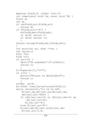 #define Fld(P,f) ((StEl *)P)->f
   int comp(const void *A, const void *B) {
   float w;
   int d;
   if (d=Fld(A,ar)-Fld(B,ar))
      return d;
   if (Fld(A,ar)=='A') {
      w=Fld(B,md)-Fld(A,md);
      if (w>0) return 1;
      if (w<0) return -1;
      }
   return strcmp(Fld(A,nm),Fld(B,nm));
   }
   int main(int ac, char **av) {
   int na,ne,i;
   StEl *El;
   FILE *fi;
   if (ac!=2) {
      fputs("Un argument!n",stderr);
      return 1;
      }
   fi=fopen(av[1],"rt");
   if (!fi) {
      perror("Eroare la deschidere");
      return 1;
      }
   na=NA; ne=0;
   El=(StEl *)malloc(na*sizeof(StEl));
   while (fscanf(fi,"%s %d %d %d",
        El[ne].nm,&El[ne].na,&El[ne].nb,
        &El[ne].nc)!=EOF) {
      if ((El[ne].na>=5) && (El[ne].nb>=5) &&
           (El[ne].nc>=5))
          El[ne].ar='A';
      else El[ne].ar='R';
      El[ne].md=(El[ne].na+El[ne].nb+
        El[ne].nc)/3.0;
__________________________________________________________________________
                                   175
 