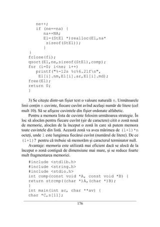 ne++;
        if (ne==na) {
           na+=NA;
           El=(StEl *)realloc(El,na*
             sizeof(StEl));
           }
    }
    fclose(fi);
    qsort(El,ne,sizeof(StEl),comp);
    for (i=0; i<ne; i++)
       printf("%-12s %c%6.2lfn",
        El[i].nm,El[i].ar,El[i].md);
    free(El);
    return 0;
    }

     3) Se citeşte dintr-un fişier text o valoare naturală n. Următoarele
linii conţin n cuvinte, fiecare cuvînt avînd acelaşi număr de litere (cel
mult 10). Să se afişeze cuvintele din fişier ordonate alfabetic.
     Pentru a memora lista de cuvinte folosim următoarea strategie. În
loc să alocăm pentru fiecare cuvînt (şir de caractere) citit o zonă nouă
de memorie, alocăm de la început o zonă în care să putem memora
toate cuvintele din listă. Această zonă va avea mărimea de (l+1)*n
octeţi, unde l este lungimea fiecărui cuvînt (numărul de litere). De ce
(l+1)? pentru că trebuie să memorăm şi caracterul terminator null.
     Avantaje: memoria este utilizată mai eficient dacă se alocă de la
început o zonă contiguă de dimensiune mai mare, şi se reduce foarte
mult fragmentarea memoriei.
    #include <stdlib.h>
    #include <string.h>
    #include <stdio.h>
    int comp(const void *A, const void *B) {
    return strcmp((char *)A,(char *)B);
    }
    int main(int ac, char **av) {
    char *C,s[11];
 __________________________________________________________________________
                                    176
 