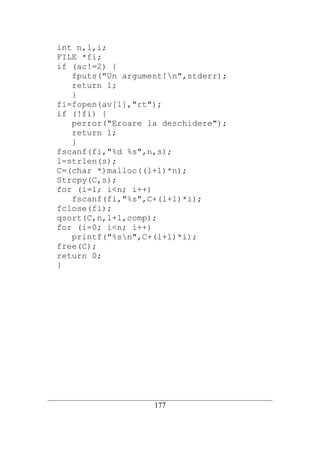 int n,l,i;
   FILE *fi;
   if (ac!=2) {
      fputs("Un argument!n",stderr);
      return 1;
      }
   fi=fopen(av[1],"rt");
   if (!fi) {
      perror("Eroare la deschidere");
      return 1;
      }
   fscanf(fi,"%d %s",n,s);
   l=strlen(s);
   C=(char *)malloc((l+1)*n);
   Strcpy(C,s);
   for (i=1; i<n; i++)
      fscanf(fi,"%s",C+(l+1)*i);
   fclose(fi);
   qsort(C,n,l+1,comp);
   for (i=0; i<n; i++)
      printf("%sn",C+(l+1)*i);
   free(C);
   return 0;
   }




__________________________________________________________________________
                                   177
 