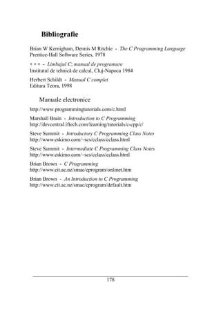 Bibliografie
Brian W Kernigham, Dennis M Ritchie - The C Programming Language
Prentice-Hall Software Series, 1978
∗ ∗ ∗ - Limbajul C; manual de programare
Institutul de tehnică de calcul, Cluj-Napoca 1984
Herbert Schildt - Manual C complet
Editura Teora, 1998

    Manuale electronice
http://www.programmingtutorials.com/c.html
Marshall Brain - Introduction to C Programming
http://devcentral.iftech.com/learning/tutorials/c-cpp/c/
Steve Summit - Introductory C Programming Class Notes
http://www.eskimo.com/~scs/cclass/cclass.html
Steve Summit - Intermediate C Programming Class Notes
http://www.eskimo.com/~scs/cclass/cclass.html
Brian Brown - C Programming
http://www.cit.ac.nz/smac/cprogram/onlinet.htm
Brian Brown - An Introduction to C Programming
http://www.cit.ac.nz/smac/cprogram/default.htm




 __________________________________________________________________________
                                     178
 