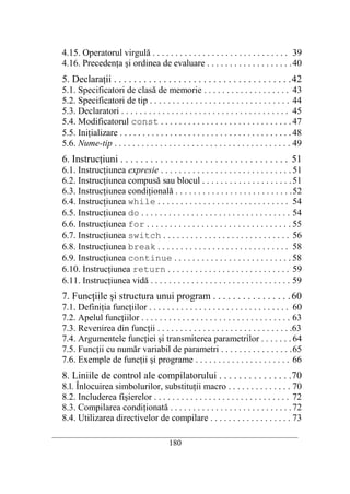 4.15. Operatorul virgulă . . . . . . . . . . . . . . . . . . . . . . . . . . . . . . 39
   4.16. Precedenţa şi ordinea de evaluare . . . . . . . . . . . . . . . . . . . 40
   5. Declaraţii . . . . . . . . . . . . . . . . . . . . . . . . . . . . . . . . . . . . 42
   5.1. Specificatori de clasă de memorie . . . . . . . . . . . . . . . . . . . 43
   5.2. Specificatori de tip . . . . . . . . . . . . . . . . . . . . . . . . . . . . . . . 44
   5.3. Declaratori . . . . . . . . . . . . . . . . . . . . . . . . . . . . . . . . . . . . . 45
   5.4. Modificatorul const . . . . . . . . . . . . . . . . . . . . . . . . . . . . . 47
   5.5. Iniţializare . . . . . . . . . . . . . . . . . . . . . . . . . . . . . . . . . . . . . . 48
   5.6. Nume-tip . . . . . . . . . . . . . . . . . . . . . . . . . . . . . . . . . . . . . . . 49
   6. Instrucţiuni . . . . . . . . . . . . . . . . . . . . . . . . . . . . . . . . . . 51
   6.1. Instrucţiunea expresie . . . . . . . . . . . . . . . . . . . . . . . . . . . . . 51
   6.2. Instrucţiunea compusă sau blocul . . . . . . . . . . . . . . . . . . . . 51
   6.3. Instrucţiunea condiţională . . . . . . . . . . . . . . . . . . . . . . . . . . 52
   6.4. Instrucţiunea while . . . . . . . . . . . . . . . . . . . . . . . . . . . . . 54
   6.5. Instrucţiunea do . . . . . . . . . . . . . . . . . . . . . . . . . . . . . . . . . 54
   6.6. Instrucţiunea for . . . . . . . . . . . . . . . . . . . . . . . . . . . . . . . . 55
   6.7. Instrucţiunea switch . . . . . . . . . . . . . . . . . . . . . . . . . . . . 56
   6.8. Instrucţiunea break . . . . . . . . . . . . . . . . . . . . . . . . . . . . . 58
   6.9. Instrucţiunea continue . . . . . . . . . . . . . . . . . . . . . . . . . . 58
   6.10. Instrucţiunea return . . . . . . . . . . . . . . . . . . . . . . . . . . . 59
   6.11. Instrucţiunea vidă . . . . . . . . . . . . . . . . . . . . . . . . . . . . . . . 59
   7. Funcţiile şi structura unui program . . . . . . . . . . . . . . . . 60
   7.1. Definiţia funcţiilor . . . . . . . . . . . . . . . . . . . . . . . . . . . . . . . 60
   7.2. Apelul funcţiilor . . . . . . . . . . . . . . . . . . . . . . . . . . . . . . . . . 63
   7.3. Revenirea din funcţii . . . . . . . . . . . . . . . . . . . . . . . . . . . . . .63
   7.4. Argumentele funcţiei şi transmiterea parametrilor . . . . . . . 64
   7.5. Funcţii cu număr variabil de parametri . . . . . . . . . . . . . . . . 65
   7.6. Exemple de funcţii şi programe . . . . . . . . . . . . . . . . . . . . . 66
   8. Liniile de control ale compilatorului . . . . . . . . . . . . . . . 70
   8.l. Înlocuirea simbolurilor, substituţii macro . . . . . . . . . . . . . . 70
   8.2. Includerea fişierelor . . . . . . . . . . . . . . . . . . . . . . . . . . . . . . 72
   8.3. Compilarea condiţionată . . . . . . . . . . . . . . . . . . . . . . . . . . . 72
   8.4. Utilizarea directivelor de compilare . . . . . . . . . . . . . . . . . . 73
__________________________________________________________________________
                                             180
 