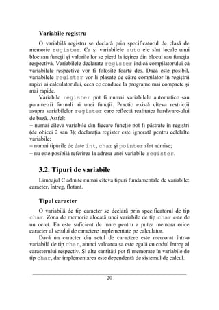 Variabile registru
    O variabilă registru se declară prin specificatorul de clasă de
memorie register. Ca şi variabilele auto ele sînt locale unui
bloc sau funcţii şi valorile lor se pierd la ieşirea din blocul sau funcţia
respectivă. Variabilele declarate register indică compilatorului că
variabilele respective vor fi folosite foarte des. Dacă este posibil,
variabilele register vor li plasate de către compilator în regiştrii
rapizi ai calculatorului, ceea ce conduce la programe mai compacte şi
mai rapide.
    Variabile register pot fi numai variabilele automatice sau
parametrii formali ai unei funcţii. Practic există cîteva restricţii
asupra variabilelor register care reflectă realitatea hardware-ului
de bază. Astfel:
− numai cîteva variabile din fiecare funcţie pot fi păstrate în regiştri
(de obicei 2 sau 3); declaraţia register este ignorată pentru celelalte
variabile;
− numai tipurile de date int, char şi pointer sînt admise;
− nu este posibilă referirea la adresa unei variabile register.

    3.2. Tipuri de variabile
    Limbajul C admite numai cîteva tipuri fundamentale de variabile:
caracter, întreg, flotant.

    Tipul caracter
     O variabilă de tip caracter se declară prin specificatorul de tip
char. Zona de memorie alocată unei variabile de tip char este de
un octet. Ea este suficient de mare pentru a putea memora orice
caracter al setului de caractere implementate pe calculator.
     Dacă un caracter din setul de caractere este memorat într-o
variabilă de tip char, atunci valoarea sa este egală cu codul întreg al
caracterului respectiv. Şi alte cantităţi pot fi memorate în variabile de
tip char, dar implementarea este dependentă de sistemul de calcul.

 __________________________________________________________________________
                                    20
 