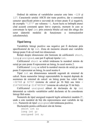 Ordinul de mărime al variabilelor caracter este între -128 şi
127. Caracterele setului ASCII sînt toate pozitive, dar o constantă
caracter specificată printr-o secvenţă de evitare poate fi şi negativă,
de exemplu '377' are valoarea -1. Acest lucru se întîmplă atunci
cînd această constantă apare într-o expresie, moment în care se
converteşte la tipul int prin extensia bitului cel mai din stînga din
octet (datorită modului de funcţionare a instrucţiunilor
calculatorului).

    Tipul întreg
     Variabilele întregi pozitive sau negative pot fi declarate prin
specificatorul de tip int. Zona de memorie alocată unei variabile
întregi poate fi de cel mult trei dimensiuni.
     Relaţii despre dimensiune sînt furnizate de calificatorii short,
long şi unsigned, care pot fi aplicaţi tipului int.
     Calificatorul short se referă totdeauna la numărul minim de
octeţi pe care poate fi reprezentat un întreg, în cazul nostru 2.
     Calificatorul long se referă la numărul maxim de octeţi pe care
poate fi reprezentat un întreg, în cazul nostru 4.
     Tipul int are dimensiunea naturală sugerată de sistemul de
calcul. Scara numerelor întregi reprezentabile în maşină depinde de
asemenea de sistemul de calcul: un întreg poate lua valori între
-32768 şi 32767 (sisteme de calcul pe 16 biţi) sau între -
2147483648 şi 2147483647 (sisteme de calcul pe 32 de biţi).
     Calificatorul unsigned alături de declaraţia de tip int
determină ca valorile variabilelor astfel declarate să fie considerate
întregi fără semn.
     Numerele de tipul unsigned respectă legile aritmeticii modulo 2 n,
unde n este numărul de biţi din reprezentarea unei variabile de tip
int. Numerele de tipul unsigned sînt totdeauna pozitive.
     Declaraţiile pentru calificatori sînt de forma:
         short int x;
         long int y;
         unsigned int z;
 __________________________________________________________________________
                                    21
 