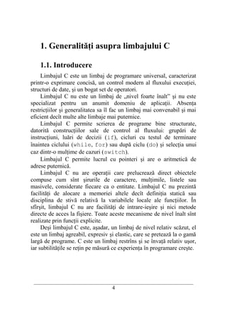 1. Generalităţi asupra limbajului C

    1.1. Introducere
     Limbajul C este un limbaj de programare universal, caracterizat
printr-o exprimare concisă, un control modern al fluxului execuţiei,
structuri de date, şi un bogat set de operatori.
     Limbajul C nu este un limbaj de „nivel foarte înalt” şi nu este
specializat pentru un anumit domeniu de aplicaţii. Absenţa
restricţiilor şi generalitatea sa îl fac un limbaj mai convenabil şi mai
eficient decît multe alte limbaje mai puternice.
     Limbajul C permite scrierea de programe bine structurate,
datorită construcţiilor sale de control al fluxului: grupări de
instrucţiuni, luări de decizii (if), cicluri cu testul de terminare
înaintea ciclului (while, for) sau după ciclu (do) şi selecţia unui
caz dintr-o mulţime de cazuri (switch).
     Limbajul C permite lucrul cu pointeri şi are o aritmetică de
adrese puternică.
     Limbajul C nu are operaţii care prelucrează direct obiectele
compuse cum sînt şirurile de caractere, mulţimile, listele sau
masivele, considerate fiecare ca o entitate. Limbajul C nu prezintă
facilităţi de alocare a memoriei altele decît definiţia statică sau
disciplina de stivă relativă la variabilele locale ale funcţiilor. În
sfîrşit, limbajul C nu are facilităţi de intrare-ieşire şi nici metode
directe de acces la fişiere. Toate aceste mecanisme de nivel înalt sînt
realizate prin funcţii explicite.
     Deşi limbajul C este, aşadar, un limbaj de nivel relativ scăzut, el
este un limbaj agreabil, expresiv şi elastic, care se pretează la o gamă
largă de programe. C este un limbaj restrîns şi se învaţă relativ uşor,
iar subtilităţile se reţin pe măsură ce experienţa în programare creşte.




 __________________________________________________________________________
                                     4
 