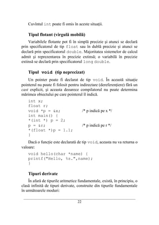 Cuvîntul int poate fi omis în aceste situaţii.

    Tipul flotant (virgulă mobilă)
    Variabilele flotante pot fi în simplă precizie şi atunci se declară
prin specificatorul de tip float sau în dublă precizie şi atunci se
declară prin specificatorul double. Majoritatea sistemelor de calcul
admit şi reprezentarea în precizie extinsă; o variabilă în precizie
extinsă se declară prin specificatorul long double.

    Tipul void (tip neprecizat)
    Un pointer poate fi declarat de tip void. În această situaţie
pointerul nu poate fi folosit pentru indirectare (dereferenţiere) fără un
cast explicit, şi aceasta deoarece compilatorul nu poate determina
mărimea obiectului pe care pointerul îl indică.
    int x;
    float r;
    void *p = &x;                        /* p indică pe x */
    int main() {
    *(int *) p = 2;
    p = &r;                              /* p indică pe r */
    *(float *)p = 1.1;
    }
    Dacă o funcţie este declarată de tip void, aceasta nu va returna o
valoare:
    void hello(char *name) {
    printf("Hello, %s.",name);
    }

    Tipuri derivate
    În afară de tipurile aritmetice fundamentale, există, în principiu, o
clasă infinită de tipuri derivate, construite din tipurile fundamentale
în următoarele moduri:
 __________________________________________________________________________
                                    22
 