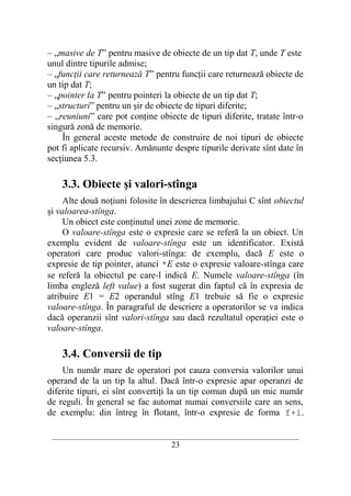 – „masive de T” pentru masive de obiecte de un tip dat T, unde T este
unul dintre tipurile admise;
– „funcţii care returnează T” pentru funcţii care returnează obiecte de
un tip dat T;
– „pointer la T” pentru pointeri la obiecte de un tip dat T;
– „structuri” pentru un şir de obiecte de tipuri diferite;
– „reuniuni” care pot conţine obiecte de tipuri diferite, tratate într-o
singură zonă de memorie.
    În general aceste metode de construire de noi tipuri de obiecte
pot fi aplicate recursiv. Amănunte despre tipurile derivate sînt date în
secţiunea 5.3.

    3.3. Obiecte şi valori-stînga
     Alte două noţiuni folosite în descrierea limbajului C sînt obiectul
şi valoarea-stînga.
     Un obiect este conţinutul unei zone de memorie.
     O valoare-stînga este o expresie care se referă la un obiect. Un
exemplu evident de valoare-stînga este un identificator. Există
operatori care produc valori-stînga: de exemplu, dacă E este o
expresie de tip pointer, atunci *E este o expresie valoare-stînga care
se referă la obiectul pe care-l indică E. Numele valoare-stînga (în
limba engleză left value) a fost sugerat din faptul că în expresia de
atribuire E1 = E2 operandul stîng E1 trebuie să fie o expresie
valoare-stînga. În paragraful de descriere a operatorilor se va indica
dacă operanzii sînt valori-stînga sau dacă rezultatul operaţiei este o
valoare-stînga.

    3.4. Conversii de tip
    Un număr mare de operatori pot cauza conversia valorilor unui
operand de la un tip la altul. Dacă într-o expresie apar operanzi de
diferite tipuri, ei sînt convertiţi la un tip comun după un mic număr
de reguli. În general se fac automat numai conversiile care an sens,
de exemplu: din întreg în flotant, într-o expresie de forma f+i.

 __________________________________________________________________________
                                    23
 