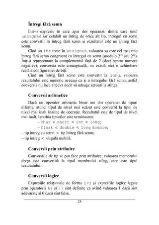 Întregi fără semn
     Într-o expresie în care apar doi operanzi, dintre care unul
unsigned iar celălalt un întreg de orice alt tip, întregul cu semn
este convertit în întreg fără semn şi rezultatul este un întreg fără
semn.
     Cînd un int trece în unsigned, valoarea sa este cel mai mic
întreg fără semn congruent cu întregul cu semn (modulo 2 16 sau 232).
Într-o reprezentare la complementul faţă de 2 (deci pentru numere
negative), conversia este conceptuală, nu există nici o schimbare
reală a configuraţiei de biţi.
     Cînd un întreg fără semn este convertit la long, valoarea
rezultatului este numeric aceeaşi ca şi a întregului fără semn, astfel
conversia nu face altceva decît să adauge zerouri la stînga.

    Conversii aritmetice
     Dacă un operator aritmetic binar are doi operanzi de tipuri
diferite, atunci tipul de nivel mai scăzut este convertit la tipul de
nivel mai înalt înainte de operaţie. Rezultatul este de tipul de nivel
mai înalt. Ierarhia tipurilor este următoarea:
           – char < short < int < long;
           – float < double < long double;
– tip întreg cu semn < tip întreg fără semn;
– tip întreg < virgulă mobilă.

    Conversii prin atribuire
    Conversiile de tip se pot face prin atribuire; valoarea membrului
drept este convertită la tipul membrului stîng, care este tipul
rezultatului.

    Conversii logice
    Expresiile relaţionale de forma i<j şi expresiile logice legate
prin operatorii && şi || sînt definite ca avînd valoarea 1 dacă sînt
adevărate şi 0 dacă sînt false.
 __________________________________________________________________________
                                    25
 